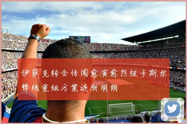 伊萨克转会传闻愈演愈烈纽卡斯尔锋线重组方案逐渐明朗